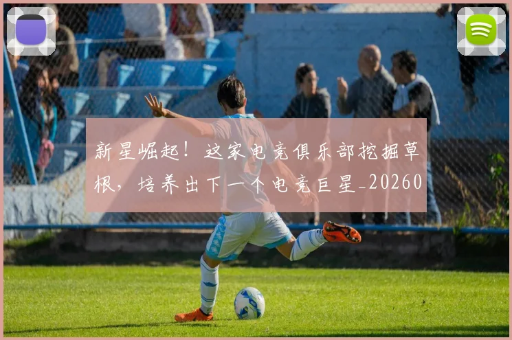 新星崛起!这家电竞俱乐部挖掘草根,培养出下一个电竞巨星_20260707020841