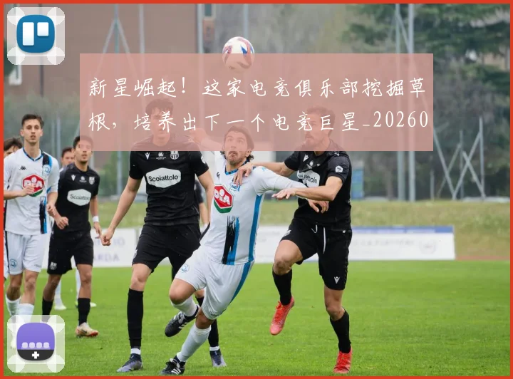 新星崛起!这家电竞俱乐部挖掘草根,培养出下一个电竞巨星_20260707020841
